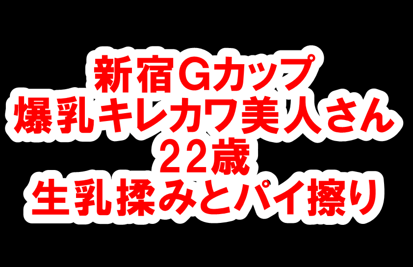 【体験352】 新宿Gカップ「爆乳キレカワ美人さん22歳に生乳揉みとパイ擦り」